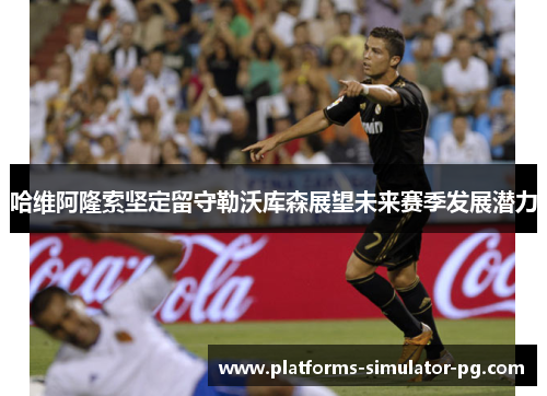 哈维阿隆索坚定留守勒沃库森展望未来赛季发展潜力 哈维阿隆索坚定留守勒沃库森展望未来赛季发展潜力