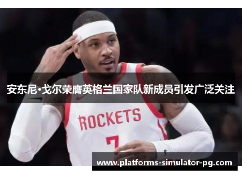 安东尼·戈尔荣膺英格兰国家队新成员引发广泛关注 安东尼·戈尔荣膺英格兰国家队新成员引发广泛关注