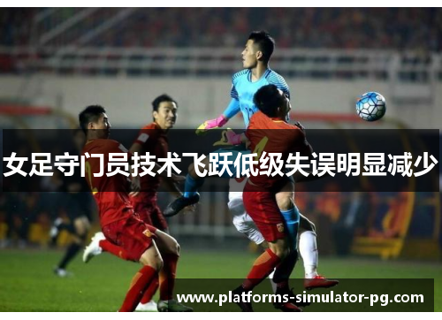女足守门员技术飞跃低级失误明显减少 女足守门员技术飞跃低级失误明显减少