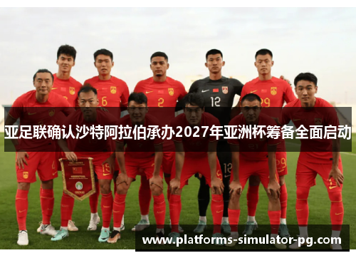 亚足联确认沙特阿拉伯承办2027年亚洲杯筹备全面启动